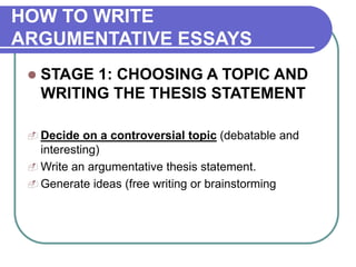 HOW TO WRITE
ARGUMENTATIVE ESSAYS
 STAGE 1: CHOOSING A TOPIC AND
WRITING THE THESIS STATEMENT
 Decide on a controversial topic (debatable and
interesting)
 Write an argumentative thesis statement.
 Generate ideas (free writing or brainstorming
 