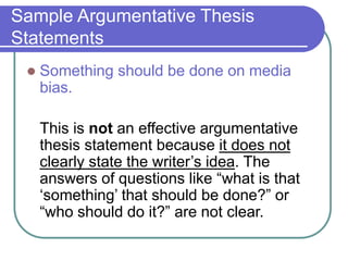 Sample Argumentative Thesis
Statements
 Something should be done on media
bias.
This is not an effective argumentative
thesis statement because it does not
clearly state the writer’s idea. The
answers of questions like “what is that
‘something’ that should be done?” or
“who should do it?” are not clear.
 