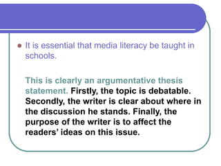  It is essential that media literacy be taught in
schools.
This is clearly an argumentative thesis
statement. Firstly, the topic is debatable.
Secondly, the writer is clear about where in
the discussion he stands. Finally, the
purpose of the writer is to affect the
readers’ ideas on this issue.
 