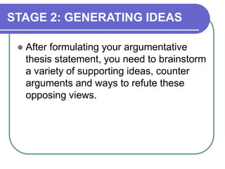 STAGE 2: GENERATING IDEAS
 After formulating your argumentative
thesis statement, you need to brainstorm
a variety of supporting ideas, counter
arguments and ways to refute these
opposing views.
 