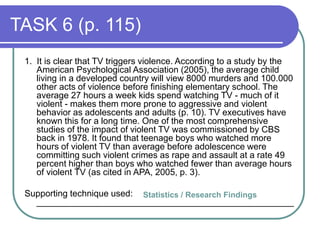 TASK 6 (p. 115)
1. It is clear that TV triggers violence. According to a study by the
American Psychological Association (2005), the average child
living in a developed country will view 8000 murders and 100.000
other acts of violence before finishing elementary school. The
average 27 hours a week kids spend watching TV - much of it
violent - makes them more prone to aggressive and violent
behavior as adolescents and adults (p. 10). TV executives have
known this for a long time. One of the most comprehensive
studies of the impact of violent TV was commissioned by CBS
back in 1978. It found that teenage boys who watched more
hours of violent TV than average before adolescence were
committing such violent crimes as rape and assault at a rate 49
percent higher than boys who watched fewer than average hours
of violent TV (as cited in APA, 2005, p. 3).
Supporting technique used:
____________________________________________________
Statistics / Research Findings
 
