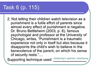 Task 6 (p. 115)
2. Not letting their children watch television as a
punishment is a futile effort of parents since
almost every effect of punishment is negative.
Dr. Bruno Bettleheim (2003, p. 8), famous
psychologist and professor at the University of
Chicago, writes, “Punishment is a traumatic
experience not only in itself but also because it
disappoints the child’s wish to believe in the
benevolence of the parent, on which his sense
of security rests.”…
Supporting technique used: ________________Authority’s opinion / testimony
 