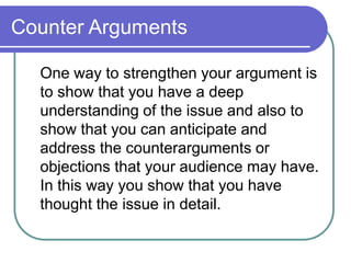 Counter Arguments
One way to strengthen your argument is
to show that you have a deep
understanding of the issue and also to
show that you can anticipate and
address the counterarguments or
objections that your audience may have.
In this way you show that you have
thought the issue in detail.
 