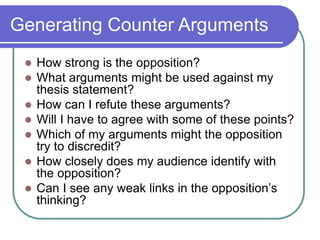 Generating Counter Arguments
 How strong is the opposition?
 What arguments might be used against my
thesis statement?
 How can I refute these arguments?
 Will I have to agree with some of these points?
 Which of my arguments might the opposition
try to discredit?
 How closely does my audience identify with
the opposition?
 Can I see any weak links in the opposition’s
thinking?
 