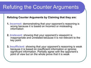 Refuting the Counter Arguments
Refuting Counter Arguments by Claiming that they are:
1. Incorrect: demonstrating that your opponent’s reasoning is
wrong because it is based on incorrect or misleading
information
2. Irrelevant: showing that your opponent’s viewpoint is
inappropriate and unrelated because it is not relevant to the
key point
3. Insufficient: showing that your opponent’s reasoning is weak
because it is based on insufficient information or ignores
significant information. Partially agree with the opponent’s
point of view but on the whole prove that it is weak
 
