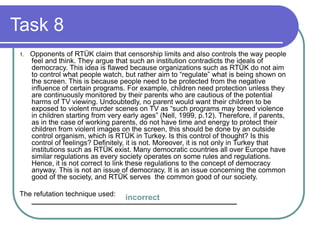 Task 8
1. Opponents of RTÜK claim that censorship limits and also controls the way people
feel and think. They argue that such an institution contradicts the ideals of
democracy. This idea is flawed because organizations such as RTÜK do not aim
to control what people watch, but rather aim to “regulate” what is being shown on
the screen. This is because people need to be protected from the negative
influence of certain programs. For example, children need protection unless they
are continuously monitored by their parents who are cautious of the potential
harms of TV viewing. Undoubtedly, no parent would want their children to be
exposed to violent murder scenes on TV as “such programs may breed violence
in children starting from very early ages” (Nell, 1999, p.12). Therefore, if parents,
as in the case of working parents, do not have time and energy to protect their
children from violent images on the screen, this should be done by an outside
control organism, which is RTÜK in Turkey. Is this control of thought? Is this
control of feelings? Definitely, it is not. Moreover, it is not only in Turkey that
institutions such as RTÜK exist. Many democratic countries all over Europe have
similar regulations as every society operates on some rules and regulations.
Hence, it is not correct to link these regulations to the concept of democracy
anyway. This is not an issue of democracy. It is an issue concerning the common
good of the society, and RTÜK serves the common good of our society.
The refutation technique used:
____________________________________________________incorrect
 