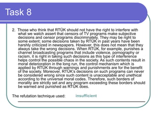 Task 8
2. Those who think that RTÜK should not have the right to interfere with
what we watch assert that censors of TV programs make subjective
decisions and censor programs discriminately. They may be right to
some extent; some decisions taken by RTÜK in past years have been
harshly criticized in newspapers. However, this does not mean that they
always take the wrong decisions. When RTÜK, for example, punishes a
channel broadcasting programs that include violence, pornography or
racism, it is right in taking such decisions as this type of interference
helps control the possible chaos in the society. As such contents result in
moral deterioration in the long run, the control mechanism which is
applied by RTÜK through warnings and punishments are for the benefit
of the society. Moreover, RTÜK’s decisions on such programs can never
be considered wrong since such content is unacceptable and unethical
according to the universal moral codes. Therefore, such borders of
morality are strictly set and any program exceeding these borders should
be warned and punished as RTÜK does.
The refutation technique used:
__________________________________________________________
insufficient
 