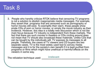 Task 8
3. People who harshly criticize RTÜK believe that censoring TV programs
is not a solution to abolish inappropriate media messages. For example,
they assert that programs that are censored such as pornography or
horror movies still exist. To exemplify their claim, these people show
pirate CDs of porn or horror movies, or simply the movie industry as their
evidence. However, this idea is a totally new discussion which is not the
main focus because TV industry is independent from these markets. The
fact that there are such movies in theaters or CDs circling around does
not mean that TV should also broadcast these materials. Unlike CDs that
can be bought by the individuals will, TV exposes its messages to all
people. Therefore, the cases of TV viewers and CD buyers are two
separate cases. TV is the most widely used tool to convey media
messages and it is for the society’s own benefit if it is kept purified from
programs or films which might have unethical or harmful effects on the
viewers in some way.
The refutation technique used: ___________________________________irrelevant
 