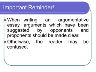 Important Reminder!
 When writing an argumentative
essay, arguments which have been
suggested by opponents and
proponents should be made clear.
 Otherwise, the reader may be
confused.
 
