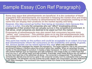Sample Essay (Con Ref Paragraph)
Some may argue that advertisements are beneficial. It is the contention of these
supporters that advertisements are essential in keeping the market alive and rivalry
hot. They believe that it is thanks to advertisements that companies working on the
same line can display their products on the market equally and fairly.
However, this idea cannot go further than being an immature claim because this
rivalry is unfair. It is only the companies who can “afford” broadcasting strong
propaganda of their product that can actually survive in this competitive environment. In
that sense, small companies are destined to be wiped out from the market.
Proponents of advertisements may also assert that consumers become more
“aware” and “conscious”. This position goes on to say that advertisements help
the undecided customers come to a decision seeing all the available products on
the media.
This point has merits on the surface and could be acceptable to an extent. It is true
that advertisements inform the consumers on the availability and variety of goods.
Yet, serious doubts can be raised against this view when one considers the
shortcomings of the messages the viewers are exposed to. The target audience, that is the consumers,
are forced to believe in illusions about the product rather than realities. When an advertiser focuses
merely on the advantages of a product, it creates a false impression. Or when a commodity is equated
with positive feelings such as happiness and self-confidence, this image builds up a false hope that
once you buy it, you will be happy and self-confident. Eventually, when these illusions are not realized –
as they have been lies of the advertiser all along -, the consumer is disappointed. The advertiser
achieves the ultimate end and turns a gear in the consumer society, but it is a deception that is ethically
unacceptable. The advertiser not only pushes the public deeper into consumption, but also disillusions
it with false messages. The conclusion one needs to draw from these is that advertisements are
detrimental.
 