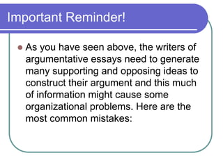 Important Reminder!
 As you have seen above, the writers of
argumentative essays need to generate
many supporting and opposing ideas to
construct their argument and this much
of information might cause some
organizational problems. Here are the
most common mistakes:
 