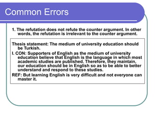 Common Errors
1. The refutation does not refute the counter argument. In other
words, the refutation is irrelevant to the counter argument.
Thesis statement: The medium of university education should
be Turkish.
I. CON: Supporters of English as the medium of university
education believe that English is the language in which most
academic studies are published. Therefore, they maintain,
our education should be in English so as to be able to better
understand and respond to these studies.
REF: But learning English is very difficult and not everyone can
master it.
 