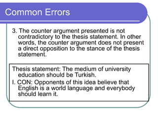 Common Errors
3. The counter argument presented is not
contradictory to the thesis statement. In other
words, the counter argument does not present
a direct opposition to the stance of the thesis
statement.
Thesis statement: The medium of university
education should be Turkish.
I. CON: Opponents of this idea believe that
English is a world language and everybody
should learn it.
 