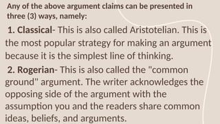 Any of the above argument claims can be presented in
three (3) ways, namely:
1. Classical- This is also called Aristotelian. This is
the most popular strategy for making an argument
because it is the simplest line of thinking.
2. Rogerian- This is also called the "common
ground" argument. The writer acknowledges the
opposing side of the argument with the
assumption you and the readers share common
ideas, beliefs, and arguments.
 
