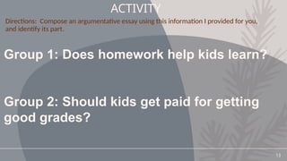 13
ACTIVITY
Group 1: Does homework help kids learn?
Group 2: Should kids get paid for getting
good grades?
Directions: Compose an argumentative essay using this information I provided for you,
and identify its part.
 