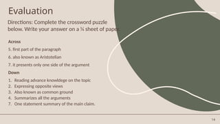 14
Directions: Complete the crossword puzzle
below. Write your answer on a ¼ sheet of paper.
Evaluation
Across
5. first part of the paragraph
6. also known as Aristotelian
7. it presents only one side of the argument
Down
1. Reading advance knowldege on the topic
2. Expressing opposite views
3. Also known as common ground
4. Summarizes all the arguments
7. One statement summary of the main claim.
 