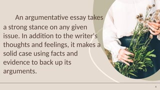 4
An argumentative essay takes
a strong stance on any given
issue. In addition to the writer's
thoughts and feelings, it makes a
solid case using facts and
evidence to back up its
arguments.
 