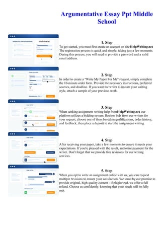 Argumentative Essay Ppt Middle
School
1. Step
To get started, you must first create an account on site HelpWriting.net.
The registration process is quick and simple, taking just a few moments.
During this process, you will need to provide a password and a valid
email address.
2. Step
In order to create a "Write My Paper For Me" request, simply complete
the 10-minute order form. Provide the necessary instructions, preferred
sources, and deadline. If you want the writer to imitate your writing
style, attach a sample of your previous work.
3. Step
When seeking assignment writing help fromHelpWriting.net, our
platform utilizes a bidding system. Review bids from our writers for
your request, choose one of them based on qualifications, order history,
and feedback, then place a deposit to start the assignment writing.
4. Step
After receiving your paper, take a few moments to ensure it meets your
expectations. If you're pleased with the result, authorize payment for the
writer. Don't forget that we provide free revisions for our writing
services.
5. Step
When you opt to write an assignment online with us, you can request
multiple revisions to ensure your satisfaction. We stand by our promise to
provide original, high-quality content - if plagiarized, we offer a full
refund. Choose us confidently, knowing that your needs will be fully
met.
Argumentative Essay Ppt Middle School Argumentative Essay Ppt Middle School
 