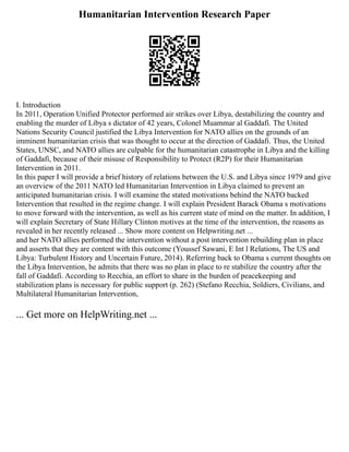 Humanitarian Intervention Research Paper
I. Introduction
In 2011, Operation Unified Protector performed air strikes over Libya, destabilizing the country and
enabling the murder of Libya s dictator of 42 years, Colonel Muammar al Gaddafi. The United
Nations Security Council justified the Libya Intervention for NATO allies on the grounds of an
imminent humanitarian crisis that was thought to occur at the direction of Gaddafi. Thus, the United
States, UNSC, and NATO allies are culpable for the humanitarian catastrophe in Libya and the killing
of Gaddafi, because of their misuse of Responsibility to Protect (R2P) for their Humanitarian
Intervention in 2011.
In this paper I will provide a brief history of relations between the U.S. and Libya since 1979 and give
an overview of the 2011 NATO led Humanitarian Intervention in Libya claimed to prevent an
anticipated humanitarian crisis. I will examine the stated motivations behind the NATO backed
Intervention that resulted in the regime change. I will explain President Barack Obama s motivations
to move forward with the intervention, as well as his current state of mind on the matter. In addition, I
will explain Secretary of State Hillary Clinton motives at the time of the intervention, the reasons as
revealed in her recently released ... Show more content on Helpwriting.net ...
and her NATO allies performed the intervention without a post intervention rebuilding plan in place
and asserts that they are content with this outcome (Youssef Sawani, E Int l Relations, The US and
Libya: Turbulent History and Uncertain Future, 2014). Referring back to Obama s current thoughts on
the Libya Intervention, he admits that there was no plan in place to re stabilize the country after the
fall of Gaddafi. According to Recchia, an effort to share in the burden of peacekeeping and
stabilization plans is necessary for public support (p. 262) (Stefano Recchia, Soldiers, Civilians, and
Multilateral Humanitarian Intervention,
... Get more on HelpWriting.net ...
 