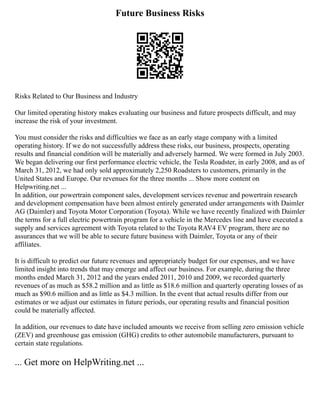 Future Business Risks
Risks Related to Our Business and Industry
Our limited operating history makes evaluating our business and future prospects difficult, and may
increase the risk of your investment.
You must consider the risks and difficulties we face as an early stage company with a limited
operating history. If we do not successfully address these risks, our business, prospects, operating
results and financial condition will be materially and adversely harmed. We were formed in July 2003.
We began delivering our first performance electric vehicle, the Tesla Roadster, in early 2008, and as of
March 31, 2012, we had only sold approximately 2,250 Roadsters to customers, primarily in the
United States and Europe. Our revenues for the three months ... Show more content on
Helpwriting.net ...
In addition, our powertrain component sales, development services revenue and powertrain research
and development compensation have been almost entirely generated under arrangements with Daimler
AG (Daimler) and Toyota Motor Corporation (Toyota). While we have recently finalized with Daimler
the terms for a full electric powertrain program for a vehicle in the Mercedes line and have executed a
supply and services agreement with Toyota related to the Toyota RAV4 EV program, there are no
assurances that we will be able to secure future business with Daimler, Toyota or any of their
affiliates.
It is difficult to predict our future revenues and appropriately budget for our expenses, and we have
limited insight into trends that may emerge and affect our business. For example, during the three
months ended March 31, 2012 and the years ended 2011, 2010 and 2009, we recorded quarterly
revenues of as much as $58.2 million and as little as $18.6 million and quarterly operating losses of as
much as $90.6 million and as little as $4.3 million. In the event that actual results differ from our
estimates or we adjust our estimates in future periods, our operating results and financial position
could be materially affected.
In addition, our revenues to date have included amounts we receive from selling zero emission vehicle
(ZEV) and greenhouse gas emission (GHG) credits to other automobile manufacturers, pursuant to
certain state regulations.
... Get more on HelpWriting.net ...
 