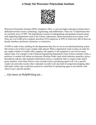 A Study On Worcester Polytechnic Institute
Worcester Polytechnic Institute (WPI), founded in 1865, is a private higher education institute that is
dedicated towards science, technology, engineering, and mathematics. There are 75 departments that
are currently active at WPI. The departments consists of undergraduate and graduate research along
with supporting departments such as the Library, Admissions, Sports Recreation just to name a few.
There are over 6,000 active students and about 2518 employees at WPI of which only 480 of them are
faculty members, professors of practice, or instructors.
At WPI in order to buy anything for the department they have to use an out dated purchasing system
that wastes a lot of time to get a simple order placed. When a department wants to place an order for
any supply whether its simple office supplies, lab supplies or lab equipment it can involve many
tedious steps. For example, in the Chemical Engineering Department where Felicia currently works, a
professor or student will submit an electronic Purchase Order sheet which indicates quantities, prices,
descriptions and any other pertinent information such as a needed by date or coupon codes and/or
quote numbers. From there Felicia or her coworker (also a purchasing agent) will visit a specific
vendor site and order exactly what s indicated. In order to do any kind of comparison shopping other
individual vendor sites would also need to be visited but if a purchasing agent is not familiar with
where to get a specific product
... Get more on HelpWriting.net ...
 
