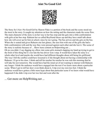 Aint No Good Girl
The Story So I Ain t No Good Girl by Sharon Flake is a portion of the book and the scene stood out
the most in the story. It caught my attention on how the setting and the characters made the scene flow.
The main character of the story is on her way to her bus stop and she gets into a little confrontation
with girls at her bus stop. Raheem her so called Boyfriend shows up and they have small talk about
how she will cover up for him at school, since he isn t going. The bus arrives and she gets on the bus.
When she is seated and gives Raheem one last glance, she sees him with one of the girls she had a
little confrontation with and the way they were pressed against each other and she lost it. The scene of
the story is realistic because of ... Show more content on Helpwriting.net ...
Oh no you didn t I say digging my elbow into some girls stomach slapping my hand up trying to get to
the front of this thing but it s too late the bus driver won t stop. It would have taken the story to a
whole other level and maybe she would have had different thoughts about still being his girlfriend.
The way I fell the conflict could have lessened is if she thought about not having a relationship with
Raheem. I ll go to his class. I think and tell his teacher his teacher he was sick this morning that he
will take his test tomorrow. She would have had the mind set of not wanting to interact with Raheem
any longer. I think the audience would have engaged into the text if we knew more about a particular
scene. When I got to tell her don t even think about it, I trip over my own two feet. I think the
audience would have gotten a little more hype about that particular scene if we knew what would have
happened if she didn t trip over her two feet and went after the
... Get more on HelpWriting.net ...
 