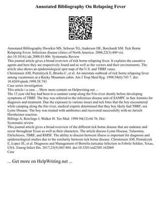 Annotated Bibliography On Relapsing Fever
Annotated Bibliography Dworkin MS, Schwan TG, Anderson DE, Borchardt SM. Tick Borne
Relapsing Fever. Infectious disease clinics of North America. 2008;22(3):449 viii.
doi:10.1016/j.idc.2008.03.006. Systematic Review
This journal article gives a broad overview of tick borne relapsing fever. It explains the causative
agents and here they are respectively found and as well as the vectors and their environments. The
article also shows an epidemiological spot map of the U.S. and TBRF cases.
Christensen AM, Pietralzyck E, Brooks C, et al. An interstate outbreak of tick borne relapsing fever
among vacationers at a Rocky Mountain cabin. Am J Trop Med Hyg. 1998:58(6):743 7. doi:
10.4269/ajtmh.1998.58.743
Case series investigation
This article i a case ... Show more content on Helpwriting.net ...
The 13 year old boy had been to a summer camp along the Frio river shortly before developing
symptoms of TBRF. The boy was referred to the infectious disease unit of SAMPC in San Antonio for
diagnosis and treatment. Due the exposure to various insect and tick bites that the boy encountered
while camping along the frio river, medical experts determined that they boy likely had TBRF, not
Lyme Disease. The boy was treated with antibiotics and recovered successfully with no Jarisch
Herxheimer reaction.
Billings A, Rawlings J, Walker D. Tex Med. 1998:94(12):66 76. Doi:
Systematic review
This journal article gives a broad overview of the different tick borne disease that are endemic and
occur throughout Texas as well as their characters. The article discuss Lyme Disease, Tularemia,
Ehrlichiosis, TBRF, and RMSF. The ability to discern between illness is important for diagnosis and
epidemiological studies due to the similarity between tick borne disease. Christensen AM, Pietralczyk
E, Lopez JE, et al. Diagnosis and Management of Borrelia turicatae Infection in Febrile Soldier, Texas,
USA. Emerg Infect Dis. 2017;23(5):883 884. doi:10.3201/eid2305.162069.
Case
... Get more on HelpWriting.net ...
 