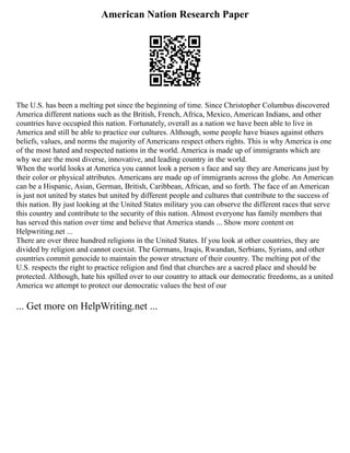 American Nation Research Paper
The U.S. has been a melting pot since the beginning of time. Since Christopher Columbus discovered
America different nations such as the British, French, Africa, Mexico, American Indians, and other
countries have occupied this nation. Fortunately, overall as a nation we have been able to live in
America and still be able to practice our cultures. Although, some people have biases against others
beliefs, values, and norms the majority of Americans respect others rights. This is why America is one
of the most hated and respected nations in the world. America is made up of immigrants which are
why we are the most diverse, innovative, and leading country in the world.
When the world looks at America you cannot look a person s face and say they are Americans just by
their color or physical attributes. Americans are made up of immigrants across the globe. An American
can be a Hispanic, Asian, German, British, Caribbean, African, and so forth. The face of an American
is just not united by states but united by different people and cultures that contribute to the success of
this nation. By just looking at the United States military you can observe the different races that serve
this country and contribute to the security of this nation. Almost everyone has family members that
has served this nation over time and believe that America stands ... Show more content on
Helpwriting.net ...
There are over three hundred religions in the United States. If you look at other countries, they are
divided by religion and cannot coexist. The Germans, Iraqis, Rwandan, Serbians, Syrians, and other
countries commit genocide to maintain the power structure of their country. The melting pot of the
U.S. respects the right to practice religion and find that churches are a sacred place and should be
protected. Although, hate his spilled over to our country to attack our democratic freedoms, as a united
America we attempt to protect our democratic values the best of our
... Get more on HelpWriting.net ...
 