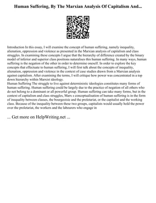 Human Suffering, By The Marxian Analysis Of Capitalism And...
Introduction In this essay, I will examine the concept of human suffering, namely inequality,
alienation, oppression and violence as presented in the Marxian analysis of capitalism and class
struggles. In examining these concepts I argue that the hierarchy of difference created by the binary
model of inferior and superior class positions naturalises this human suffering. In many ways, human
suffering is the negation of the other in order to determine oneself. In order to explore the key
concepts that effectuate to human suffering, I will first talk about the concepts of inequality,
alienation, oppression and violence in the context of case studies drawn from a Marxian analysis
against capitalism. After examining the terms, I will critique how power was concentrated in a top
down hierarchy within Marxist ideology.
Human Suffering The struggle to live against deterministic ideologies constitutes many forms of
human suffering. Human suffering could be largely due to the practice of negation of all others who
do not belong to a dominant or all powerful group. Human suffering can take many forms, but in the
context of capitalism and class struggles, Marx s conceptualisation of human suffering is in the form
of inequality between classes, the bourgeoisie and the proletariat, or the capitalist and the working
class. Because of the inequality between these two groups, capitalists would usually hold the power
over the proletariat, the workers and the labourers who engage in
... Get more on HelpWriting.net ...
 