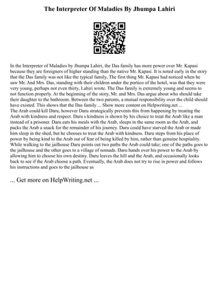 The Interpreter Of Maladies By Jhumpa Lahiri
In the Interpreter of Maladies by Jhumpa Lahiri, the Das family has more power over Mr. Kapasi
because they are foreigners of higher standing than the native Mr. Kapasi. It is noted early in the story
that the Das family was not like the typical family, The first thing Mr. Kapasi had noticed when he
saw Mr. And Mrs. Das, standing with their children under the portico of the hotel, was that they were
very young, perhaps not even thirty, Lahiri wrote. The Das family is extremely young and seems to
not function properly. At the beginning of the story, Mr. and Mrs. Das argue about who should take
their daughter to the bathroom. Between the two parents, a mutual responsibility over the child should
have existed. This shows that the Das family ... Show more content on Helpwriting.net ...
The Arab could kill Daru, however Daru strategically prevents this from happening by treating the
Arab with kindness and respect. Daru s kindness is shown by his choice to treat the Arab like a man
instead of a prisoner. Daru eats his meals with the Arab, sleeps in the same room as the Arab, and
packs the Arab a snack for the remainder of his journey. Daru could have starved the Arab or made
him sleep in the shed, but he chooses to treat the Arab with kindness. Daru steps from his place of
power by being kind to the Arab out of fear of being killed by him, rather than genuine hospitality.
While walking to the jailhouse Daru points out two paths the Arab could take; one of the paths goes to
the jailhouse and the other goes to a village of nomads. Daru hands over his power to the Arab by
allowing him to choose his own destiny. Daru leaves the hill and the Arab, and occasionally looks
back to see if the Arab choose a path. Eventually, the Arab does not try to rise in power and follows
his instructions and goes to the jailhouse as
... Get more on HelpWriting.net ...
 