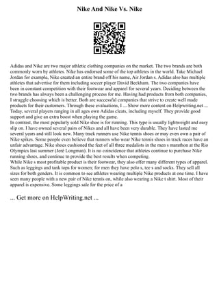 Nike And Nike Vs. Nike
Adidas and Nike are two major athletic clothing companies on the market. The two brands are both
commonly worn by athletes. Nike has endorsed some of the top athletes in the world. Take Michael
Jordan for example, Nike created an entire brand off his name, Air Jordan s. Adidas also has multiple
athletes that advertise for them including soccer player David Beckham. The two companies have
been in constant competition with their footwear and apparel for several years. Deciding between the
two brands has always been a challenging process for me. Having had products from both companies,
I struggle choosing which is better. Both are successful companies that strive to create well made
products for their customers. Through these evaluations, I ... Show more content on Helpwriting.net ...
Today, several players ranging in all ages own Adidas cleats, including myself. They provide good
support and give an extra boost when playing the game.
In contrast, the most popularly sold Nike shoe is for running. This type is usually lightweight and easy
slip on. I have owned several pairs of Nikes and all have been very durable. They have lasted me
several years and still look new. Many track runners use Nike tennis shoes or may even own a pair of
Nike spikes. Some people even believe that runners who wear Nike tennis shoes in track races have an
unfair advantage. Nike shoes cushioned the feet of all three medalists in the men s marathon at the Rio
Olympics last summer (Jeré Longman). It is no coincidence that athletes continue to purchase Nike
running shoes, and continue to provide the best results when competing.
While Nike s most profitable product is their footwear, they also offer many different types of apparel.
Such as leggings and tank tops for women; for men they have polo s, tee s and socks. They sell all
sizes for both genders. It is common to see athletes wearing multiple Nike products at one time. I have
seen many people with a new pair of Nike tennis on, while also wearing a Nike t shirt. Most of their
apparel is expensive. Some leggings sale for the price of a
... Get more on HelpWriting.net ...
 