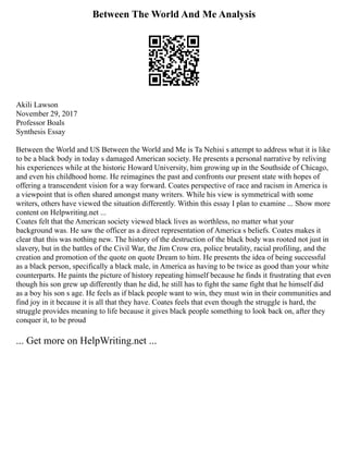 Between The World And Me Analysis
Akili Lawson
November 29, 2017
Professor Boals
Synthesis Essay
Between the World and US Between the World and Me is Ta Nehisi s attempt to address what it is like
to be a black body in today s damaged American society. He presents a personal narrative by reliving
his experiences while at the historic Howard University, him growing up in the Southside of Chicago,
and even his childhood home. He reimagines the past and confronts our present state with hopes of
offering a transcendent vision for a way forward. Coates perspective of race and racism in America is
a viewpoint that is often shared amongst many writers. While his view is symmetrical with some
writers, others have viewed the situation differently. Within this essay I plan to examine ... Show more
content on Helpwriting.net ...
Coates felt that the American society viewed black lives as worthless, no matter what your
background was. He saw the officer as a direct representation of America s beliefs. Coates makes it
clear that this was nothing new. The history of the destruction of the black body was rooted not just in
slavery, but in the battles of the Civil War, the Jim Crow era, police brutality, racial profiling, and the
creation and promotion of the quote on quote Dream to him. He presents the idea of being successful
as a black person, specifically a black male, in America as having to be twice as good than your white
counterparts. He paints the picture of history repeating himself because he finds it frustrating that even
though his son grew up differently than he did, he still has to fight the same fight that he himself did
as a boy his son s age. He feels as if black people want to win, they must win in their communities and
find joy in it because it is all that they have. Coates feels that even though the struggle is hard, the
struggle provides meaning to life because it gives black people something to look back on, after they
conquer it, to be proud
... Get more on HelpWriting.net ...
 