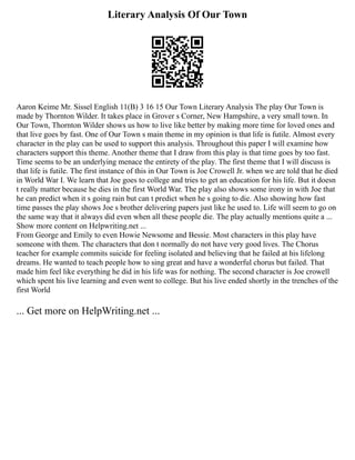 Literary Analysis Of Our Town
Aaron Keime Mr. Sissel English 11(B) 3 16 15 Our Town Literary Analysis The play Our Town is
made by Thornton Wilder. It takes place in Grover s Corner, New Hampshire, a very small town. In
Our Town, Thornton Wilder shows us how to live like better by making more time for loved ones and
that live goes by fast. One of Our Town s main theme in my opinion is that life is futile. Almost every
character in the play can be used to support this analysis. Throughout this paper I will examine how
characters support this theme. Another theme that I draw from this play is that time goes by too fast.
Time seems to be an underlying menace the entirety of the play. The first theme that I will discuss is
that life is futile. The first instance of this in Our Town is Joe Crowell Jr. when we are told that he died
in World War I. We learn that Joe goes to college and tries to get an education for his life. But it doesn
t really matter because he dies in the first World War. The play also shows some irony in with Joe that
he can predict when it s going rain but can t predict when he s going to die. Also showing how fast
time passes the play shows Joe s brother delivering papers just like he used to. Life will seem to go on
the same way that it always did even when all these people die. The play actually mentions quite a ...
Show more content on Helpwriting.net ...
From George and Emily to even Howie Newsome and Bessie. Most characters in this play have
someone with them. The characters that don t normally do not have very good lives. The Chorus
teacher for example commits suicide for feeling isolated and believing that he failed at his lifelong
dreams. He wanted to teach people how to sing great and have a wonderful chorus but failed. That
made him feel like everything he did in his life was for nothing. The second character is Joe crowell
which spent his live learning and even went to college. But his live ended shortly in the trenches of the
first World
... Get more on HelpWriting.net ...
 