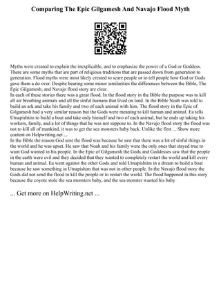 Comparing The Epic Gilgamesh And Navajo Flood Myth
Myths were created to explain the inexplicable, and to emphasize the power of a God or Goddess.
There are some myths that are part of religious traditions that are passed down from generation to
generation. Flood myths were most likely created to scare people or to tell people how God or Gods
gave them a do over. Despite bearing some minor similarities the differences between the Bible, The
Epic Gilgamesh, and Navajo flood story are clear.
In each of these stories there was a great flood. In the flood story in the Bible the purpose was to kill
all air breathing animals and all the sinful humans that lived on land. In the Bible Noah was told to
build an ark and take his family and two of each animal with him. The flood story in the Epic of
Gilgamesh had a very similar reason but the Gods were meaning to kill human and animal. Ea tells
Utnapishtim to build a boat and take only himself and two of each animal, but he ends up taking his
workers, family, and a lot of things that he was not suppose to. In the Navajo flood story the flood was
not to kill all of mankind, it was to get the sea monsters baby back. Unlike the first ... Show more
content on Helpwriting.net ...
In the Bible the reason God sent the flood was because he saw that there was a lot of sinful things in
the world and he was upset. He saw that Noah and his family were the only ones that stayed true to
want God wanted in his people. In the Epic of Gilgamesh the Gods and Goddesses saw that the people
in the earth were evil and they decided that they wanted to completely restart the world and kill every
human and animal. Ea went against the other Gods and told Utnapishtim in a dream to build a boat
because he saw something in Utnapishim that was not in other people. In the Navajo flood story the
Gods did not send the flood to kill the people or to restart the world. The flood happened in this story
because the coyote stole the sea monsters baby, and the sea monster wanted his baby
... Get more on HelpWriting.net ...
 