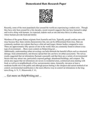 Domesticated Rats Research Paper
Recently, some of the most populated cities around the world are experiencing a rodent crisis . Though
they have only been around for a few decades, recent research suggests that rats have learned to adapt
and evolve along with humans. As expected, rodents such as rats and mice thrive in urban areas,
where humans provide food and shelter.
Members of the genus Rattus originate from Australia and Asia. Typically, people confuse rats with
mice because they share similar characteristics but, rats can be differentiated from mice. Rats are
commonly medium size rodents that have a thin tail and longer, thinner bodies compared to mice.
There are approximately fifty species of rats in the world. Rats are commonly found in almost every
type of environment ... Show more content on Helpwriting.net ...
Additionally, understanding urban rat ecology can help diminish the harmful effects such as structural
damage, food contamination, and disease spread that rats can have on urban ecosystems. The survey
results suggested that rat infestations fluctuate seasonally and that there are a variety of environmental
factors that may attract rats, particularly exposed garbage, abandoned buildings, and compost. The
article also argues that rat infestations are severe in residential areas, commercial areas dealing with
food, as well as in neighborhoods of low socioeconomic status. Generally, rats pose at least a
moderate health risk to the public and although poison baiting is the cheapest and easiest method of rat
control, environmental modification is the most effective way to control rat infestations in the long
term (Feng, A. Y., T., Himsworth, C. G.,
... Get more on HelpWriting.net ...
 