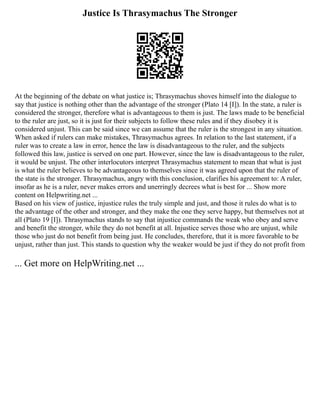 Justice Is Thrasymachus The Stronger
At the beginning of the debate on what justice is; Thrasymachus shoves himself into the dialogue to
say that justice is nothing other than the advantage of the stronger (Plato 14 [I]). In the state, a ruler is
considered the stronger, therefore what is advantageous to them is just. The laws made to be beneficial
to the ruler are just, so it is just for their subjects to follow these rules and if they disobey it is
considered unjust. This can be said since we can assume that the ruler is the strongest in any situation.
When asked if rulers can make mistakes, Thrasymachus agrees. In relation to the last statement, if a
ruler was to create a law in error, hence the law is disadvantageous to the ruler, and the subjects
followed this law, justice is served on one part. However, since the law is disadvantageous to the ruler,
it would be unjust. The other interlocutors interpret Thrasymachus statement to mean that what is just
is what the ruler believes to be advantageous to themselves since it was agreed upon that the ruler of
the state is the stronger. Thrasymachus, angry with this conclusion, clarifies his agreement to: A ruler,
insofar as he is a ruler, never makes errors and unerringly decrees what is best for ... Show more
content on Helpwriting.net ...
Based on his view of justice, injustice rules the truly simple and just, and those it rules do what is to
the advantage of the other and stronger, and they make the one they serve happy, but themselves not at
all (Plato 19 [I]). Thrasymachus stands to say that injustice commands the weak who obey and serve
and benefit the stronger, while they do not benefit at all. Injustice serves those who are unjust, while
those who just do not benefit from being just. He concludes, therefore, that it is more favorable to be
unjust, rather than just. This stands to question why the weaker would be just if they do not profit from
... Get more on HelpWriting.net ...
 