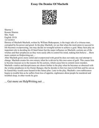 Essay On Demise Of Macbeth
Sharma 1
Kusum Sharma
Mrs. Nash
English 10 Gt
12/14/2014
Demise of Macbeth Macbeth, written by William Shakespeare, is the tragic tale of a virtuous man,
corrupted by his power and greed. In the play Macbeth, we see that when the motivation to succeed in
life becomes overpowering, one may decide on wrongful actions to achieve a goal. Many facts play an
important role in deciding his ill fated future but the major influence on Macbeth s actions are of the
witches and their prophecies as they were easily able to control his mind, making him believe ... Show
more content on Helpwriting.net ...
After Macbeth grows more sinful and overpowered with greed he does not make any real attempt to
change. Macbeth creates his own misery when he is driven by this own sense of guilt. This causes him
to become insecure as to the reasons for his actions, which cause him to commit more murders.
Macbeth s malice and deceptiveness are shown further in the play when he becomes so obsessed with
the witches prophesies to his friend, Banquo, that he decides to hire two men to kill him and his son as
he feared they would cause hazard in this future plan. Later in the play, Macbeth s own ruthlessness
begins to trouble him as he suffers from loss of appetite, nightmares about people he murdered and
troubled sleep, in other words he goes
... Get more on HelpWriting.net ...
 