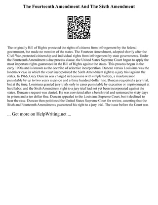 The Fourteenth Amendment And The Sixth Amendment
The originally Bill of Rights protected the rights of citizens from infringement by the federal
government, but made no mention of the states. The Fourteen Amendment, adopted shortly after the
Civil War, protected citizenship and individual rights from infringement by state governments. Under
the Fourteenth Amendment s due process clause, the United States Supreme Court began to apply the
most important rights guaranteed in the Bill of Rights against the states. This process began in the
early 1900s and is known as the doctrine of selective incorporation. Duncan versus Louisiana was the
landmark case in which the court incorporated the Sixth Amendment right to a jury trial against the
states. In 1966, Gary Duncan was charged in Louisiana with simple battery, a misdemeanor
punishable by up to two years in prison and a three hundred dollar fine. Duncan requested a jury trial,
but at the time, Louisiana granted jury trials only to cases punishable by execution or imprisonment at
hard labor, and the Sixth Amendment right to a jury trial had not yet been incorporated against the
states. Duncan s request was denied. He was convicted after a bench trial and sentenced to sixty days
in prison and a ten dollar fine. Duncan appealed to the Louisiana Supreme Court, but it declined to
hear the case. Duncan then petitioned the United States Supreme Court for review, asserting that the
Sixth and Fourteenth Amendments guaranteed his right to a jury trial. The issue before the Court was
... Get more on HelpWriting.net ...
 