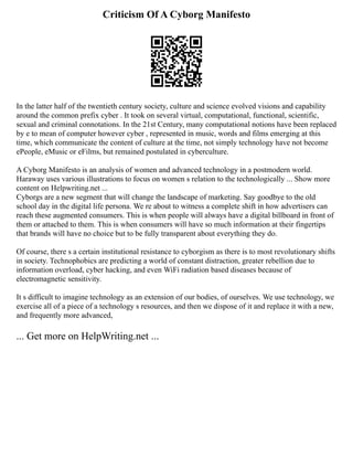 Criticism Of A Cyborg Manifesto
In the latter half of the twentieth century society, culture and science evolved visions and capability
around the common prefix cyber . It took on several virtual, computational, functional, scientific,
sexual and criminal connotations. In the 21st Century, many computational notions have been replaced
by e to mean of computer however cyber , represented in music, words and films emerging at this
time, which communicate the content of culture at the time, not simply technology have not become
ePeople, eMusic or eFilms, but remained postulated in cyberculture.
A Cyborg Manifesto is an analysis of women and advanced technology in a postmodern world.
Haraway uses various illustrations to focus on women s relation to the technologically ... Show more
content on Helpwriting.net ...
Cyborgs are a new segment that will change the landscape of marketing. Say goodbye to the old
school day in the digital life persona. We re about to witness a complete shift in how advertisers can
reach these augmented consumers. This is when people will always have a digital billboard in front of
them or attached to them. This is when consumers will have so much information at their fingertips
that brands will have no choice but to be fully transparent about everything they do.
Of course, there s a certain institutional resistance to cyborgism as there is to most revolutionary shifts
in society. Technophobics are predicting a world of constant distraction, greater rebellion due to
information overload, cyber hacking, and even WiFi radiation based diseases because of
electromagnetic sensitivity.
It s difficult to imagine technology as an extension of our bodies, of ourselves. We use technology, we
exercise all of a piece of a technology s resources, and then we dispose of it and replace it with a new,
and frequently more advanced,
... Get more on HelpWriting.net ...
 