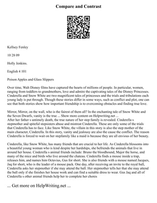 Compare and Contrast
Kellsey Fenley
10 28 09
Holly Jenkins.
English 4 101
Poison Apples and Glass Slippers
Over time, Walt Disney films have captured the hearts of millions of people. In particular, women,
ranging from toddlers to grandmothers, love and admire the captivating tales of the Disney Princesses.
Cinderella and Snow White are two magnificent tales of princesses and the trials and tribulations each
young lady is put through. Though these stories differ in some ways, such as conflict and plot, one can
see that both stories show how important friendship is to overcoming obstacles and finding true love.
Mirror, Mirror, on the wall, who is the fairest of them all? In the enchanting tale of Snow White and
the Seven Dwarfs, vanity is the true ... Show more content on Helpwriting.net ...
After her father s untimely death, the true nature of her step family is revealed. Cinderella s
stepmother and spiteful stepsisters abuse and mistreat Cinderella. These are only some of the trials
that Cinderella has to face. Like Snow White, the villain in this story is also the step mother of the
main character, Cinderella. In this story, vanity and jealousy are also the cause the conflict. The reason
Cinderella is forced to wait on her stepfamily like a maid is because they are all envious of her beauty.
Cinderella, like Snow White, has many friends that are crucial to her life. As Cinderella blossoms into
a beautiful young woman who is kind despite her hardships, she befriends the animals that live in
around her house. Cinderella s animal friends include: Bruno the bloodhound, Major the horse, and
many of the mice and birds who live around the chateau. Cinderella finds a mouse inside a trap,
releases him, and names him Octavius, Gus for short. She is also friends with a mouse named Jacques,
Jaq for short, who is the leader of a mouse pack. One day, after receiving an invite to the royal ball,
Cinderella asks her stepmother if she may attend the ball. Her stepmother tells her that she may attend
the ball only if she finishes her house work and can find a suitable dress to wear. Gus Jaq and all of
Cinderella s other animal friends help her to complete her chores
... Get more on HelpWriting.net ...
 