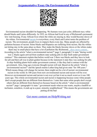 Argumentative Essay On Environmental Racism
Environmental racism shouldn't be happening. We humans were just color, different race; white
should blacks and Latino differently. In 1952, no African had lived in any of Richmond's permanent
low–rent housing. If any African lives where the white are staying at, they would become slaves of
the whites. Environmental racism is everywhere, every black and Latino tastes the problem of
racism. The environment, people lives in impacts them every day. Many people are affected by
pollution because of racism. Some blacks and Hispanics are suffering from racism, like the whites
not letting stay in the same place as them. They make the blacks become slaves or the whites make
them stay in small places that have a lot of pollution like Richmond....show more content...
According to the article "what is environmental racism?" page 2, paragraph 2 it state "during world
war 2, blacks again arrived from southern state seeking jobs in ship–built under government
contract." This statement explain that before world war 2 there was blacks and they have to look
for job and their job was to plant garden because in the statement it state they was seeking for jobs
in ship–building plants built under government contract, it like they had a contract with the
government. Also, long ago everyone thought racism will end. Based on the article "what is
environmental racism?" and the speech martin Luther king had given state "for 100 years."
Which means things will change for racism; there might not be a lot of racism/ environmental
racism in the world. In 100 years from now environmental racism and racism will be over.
However environmental racism and racism is not over yet but it not as much worst as it was 100
years ago. This whole environmental racism and racism is happening because some white people
don't except people that are different from themselves. I state that some white people don't except
others that are different from themselves because based on the article " what is environmental
racism?" page 1 paragraph 4 it state " government needs what no one wants, maybe a landfill or
inclinator, somehow, it ends up in a poor, minority neighborhood." This means the governments are
putting all the bad
Get more content on HelpWriting.net
 