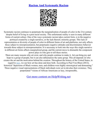 Racism And Systematic Racism
Systematic racism continues to perpetuate the marginalization of people of color in the 21st century
despite belief of living in a post racial society. This unfortunate reality is seen in many different
forms of current culture. One of the ways systematic racism takes current form, is in the negative
portrayal created by a single narrative, or the lack thereof, minority groups. This lack of
representation or diversity of people of color in different forms of art and platforms, not only affects
those subject to misrepresentation, but perpetuates negative attitudes and discriminatory behavior
towards those subject to misrepresentation. It is necessary to look into the ways this single narrative
in different art forms affects marginalized group, and the current move to dismantle the component
power plays in who gets to tell these stories.
There are many reasons why art exist, and why people continue to make it. Art can bring joy and
hope to a group of people, but it can also dehumanize the same group. This all depends on who
creates the art and the motivation behind the creation. Throughout the history of the United States, in
regard to race, we see how art has done and does both. According to Paul Von Blum (2012),
historical "depictions of Black women, men, and children were highly stereotypical and demeaning."
These negative visual representations of black individuals were set to devalue their existence. They
perpetuated "visions of African Americans as lazy, irresponsible,
Get more content on HelpWriting.net
 