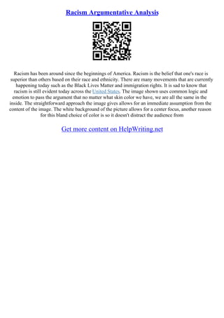 Racism Argumentative Analysis
Racism has been around since the beginnings of America. Racism is the belief that one's race is
superior than others based on their race and ethnicity. There are many movements that are currently
happening today such as the Black Lives Matter and immigration rights. It is sad to know that
racism is still evident today across the United States. The image shown uses common logic and
emotion to pass the argument that no matter what skin color we have, we are all the same in the
inside. The straightforward approach the image gives allows for an immediate assumption from the
content of the image. The white background of the picture allows for a center focus, another reason
for this bland choice of color is so it doesn't distract the audience from
Get more content on HelpWriting.net
 