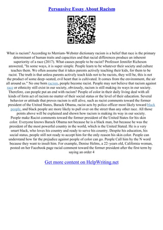 Persuasive Essay About Racism
What is racism? According to Merriam–Webster dictionary racism is a belief that race is the primary
determinant of human traits and capacities and that racial differences produce an inherent
superiority of a race (2017). What causes people to be racist? Professor Jennifer Richeson
answered, "In some ways, it is super simple. People learn to be whatever their society and culture
teaches them. We often assume that it takes parents actively teaching their kids, for them to be
racist. The truth is that unless parents actively teach kids not to be racists, they will be, this is not
the product of some deep–seated, evil heart that is cultivated. It comes from the environment, the air
all around us." No one born racism, people become racist. People may not believe that racism against
race or ethnicity still exist in our society, obviously, racism is still making its ways in our society.
Therefore, can people put an end with racism? People of color in their daily living deal with all
kinds of form act of racism no matter of their social status or the level of their education. Several
behavior or attitude that proves racism is still alive, such as racist comments toward the former
president of the United States, Barack Obama, racist acts by police officer most likely toward black
people, and black people are more likely to pull over on the street than any other race. All those
points above will be explained and shown how racism is making its way in our society.
People make Racist comments toward the former president of the United States for his skin
color. Everyone knows Barack Obama not because he is a black man, but because he was the
president of the most powerful country in the world, which is the United Stated. He is a very
smart black, who loves his country and ready to serve his country. Despite his education, his
social status, people still not ready to accept him for the only reason his skin color. People can
understand how far the prejudice against people of color can go. People Call him by the N word
because they want to insult him. For example, Denise Helms, a 22–years old, California woman,
posted on her Facebook page racial comment toward the former president after the first term by
saying an order 4
Get more content on HelpWriting.net
 