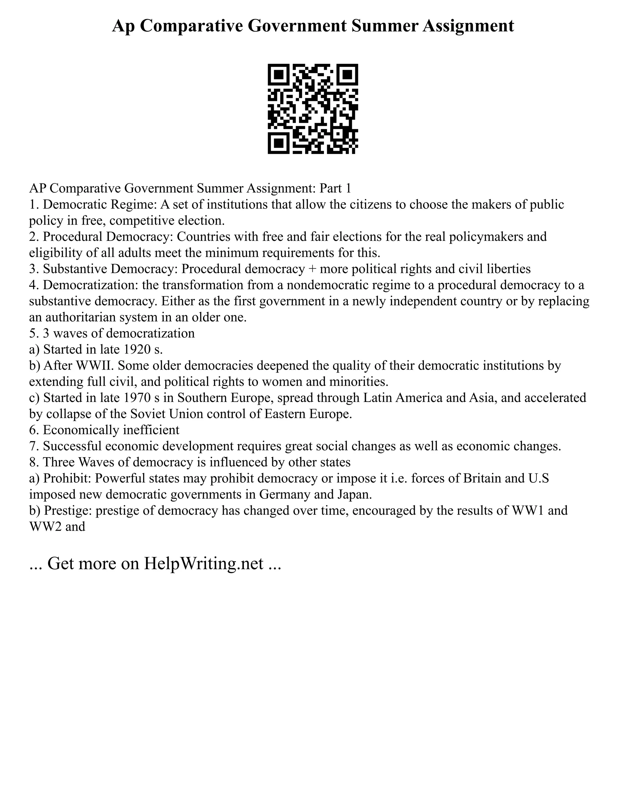 Ap Comparative Government Summer Assignment
AP Comparative Government Summer Assignment: Part 1
1. Democratic Regime: A set of institutions that allow the citizens to choose the makers of public
policy in free, competitive election.
2. Procedural Democracy: Countries with free and fair elections for the real policymakers and
eligibility of all adults meet the minimum requirements for this.
3. Substantive Democracy: Procedural democracy + more political rights and civil liberties
4. Democratization: the transformation from a nondemocratic regime to a procedural democracy to a
substantive democracy. Either as the first government in a newly independent country or by replacing
an authoritarian system in an older one.
5. 3 waves of democratization
a) Started in late 1920 s.
b) After WWII. Some older democracies deepened the quality of their democratic institutions by
extending full civil, and political rights to women and minorities.
c) Started in late 1970 s in Southern Europe, spread through Latin America and Asia, and accelerated
by collapse of the Soviet Union control of Eastern Europe.
6. Economically inefficient
7. Successful economic development requires great social changes as well as economic changes.
8. Three Waves of democracy is influenced by other states
a) Prohibit: Powerful states may prohibit democracy or impose it i.e. forces of Britain and U.S
imposed new democratic governments in Germany and Japan.
b) Prestige: prestige of democracy has changed over time, encouraged by the results of WW1 and
WW2 and
... Get more on HelpWriting.net ...
 