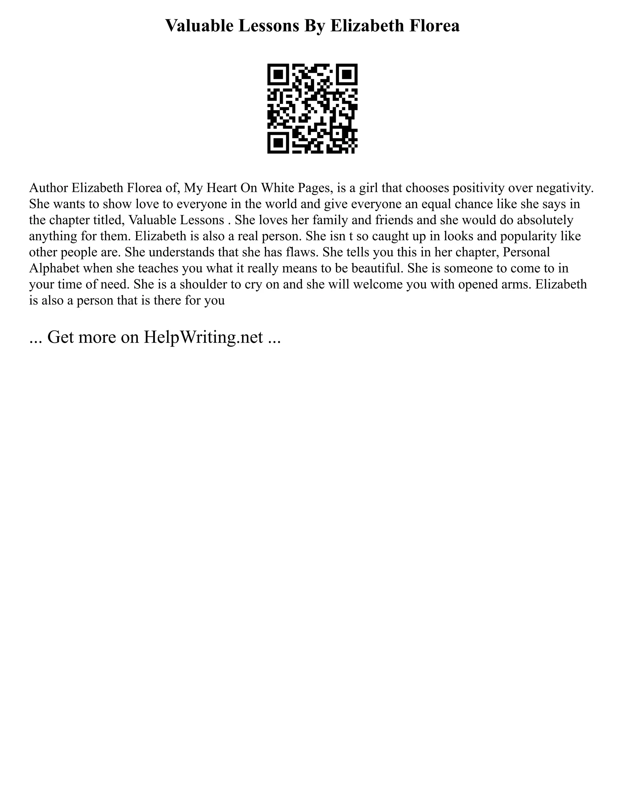Valuable Lessons By Elizabeth Florea
Author Elizabeth Florea of, My Heart On White Pages, is a girl that chooses positivity over negativity.
She wants to show love to everyone in the world and give everyone an equal chance like she says in
the chapter titled, Valuable Lessons . She loves her family and friends and she would do absolutely
anything for them. Elizabeth is also a real person. She isn t so caught up in looks and popularity like
other people are. She understands that she has flaws. She tells you this in her chapter, Personal
Alphabet when she teaches you what it really means to be beautiful. She is someone to come to in
your time of need. She is a shoulder to cry on and she will welcome you with opened arms. Elizabeth
is also a person that is there for you
... Get more on HelpWriting.net ...
 