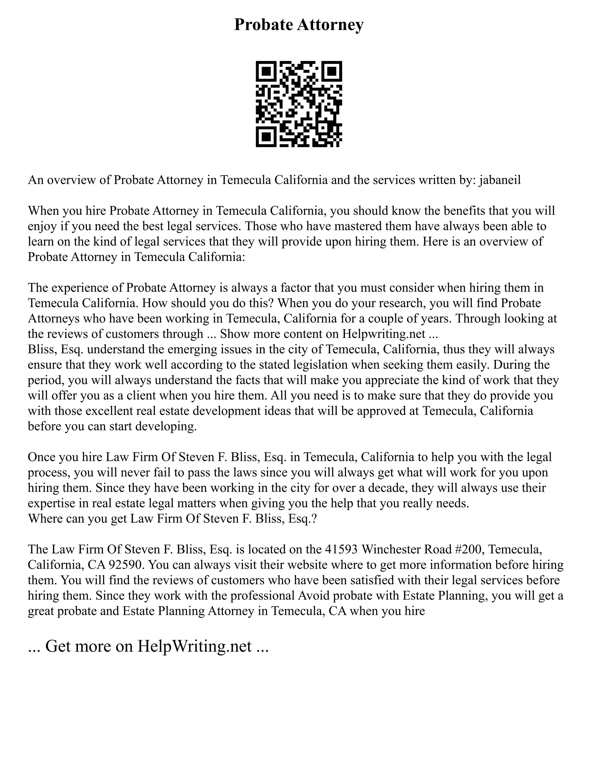 Probate Attorney
An overview of Probate Attorney in Temecula California and the services written by: jabaneil
When you hire Probate Attorney in Temecula California, you should know the benefits that you will
enjoy if you need the best legal services. Those who have mastered them have always been able to
learn on the kind of legal services that they will provide upon hiring them. Here is an overview of
Probate Attorney in Temecula California:
The experience of Probate Attorney is always a factor that you must consider when hiring them in
Temecula California. How should you do this? When you do your research, you will find Probate
Attorneys who have been working in Temecula, California for a couple of years. Through looking at
the reviews of customers through ... Show more content on Helpwriting.net ...
Bliss, Esq. understand the emerging issues in the city of Temecula, California, thus they will always
ensure that they work well according to the stated legislation when seeking them easily. During the
period, you will always understand the facts that will make you appreciate the kind of work that they
will offer you as a client when you hire them. All you need is to make sure that they do provide you
with those excellent real estate development ideas that will be approved at Temecula, California
before you can start developing.
Once you hire Law Firm Of Steven F. Bliss, Esq. in Temecula, California to help you with the legal
process, you will never fail to pass the laws since you will always get what will work for you upon
hiring them. Since they have been working in the city for over a decade, they will always use their
expertise in real estate legal matters when giving you the help that you really needs.
Where can you get Law Firm Of Steven F. Bliss, Esq.?
The Law Firm Of Steven F. Bliss, Esq. is located on the 41593 Winchester Road #200, Temecula,
California, CA 92590. You can always visit their website where to get more information before hiring
them. You will find the reviews of customers who have been satisfied with their legal services before
hiring them. Since they work with the professional Avoid probate with Estate Planning, you will get a
great probate and Estate Planning Attorney in Temecula, CA when you hire
... Get more on HelpWriting.net ...
 