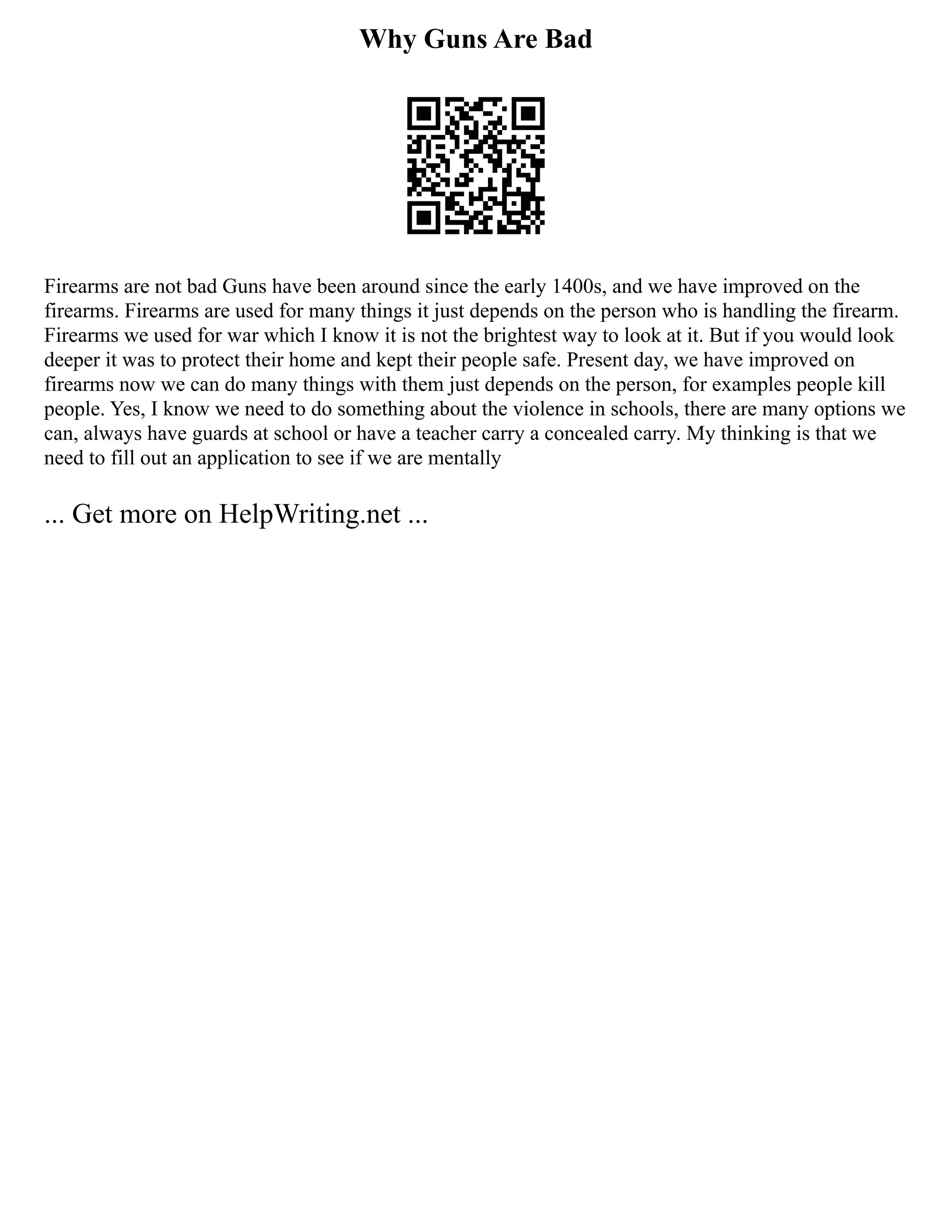 Why Guns Are Bad
Firearms are not bad Guns have been around since the early 1400s, and we have improved on the
firearms. Firearms are used for many things it just depends on the person who is handling the firearm.
Firearms we used for war which I know it is not the brightest way to look at it. But if you would look
deeper it was to protect their home and kept their people safe. Present day, we have improved on
firearms now we can do many things with them just depends on the person, for examples people kill
people. Yes, I know we need to do something about the violence in schools, there are many options we
can, always have guards at school or have a teacher carry a concealed carry. My thinking is that we
need to fill out an application to see if we are mentally
... Get more on HelpWriting.net ...
 