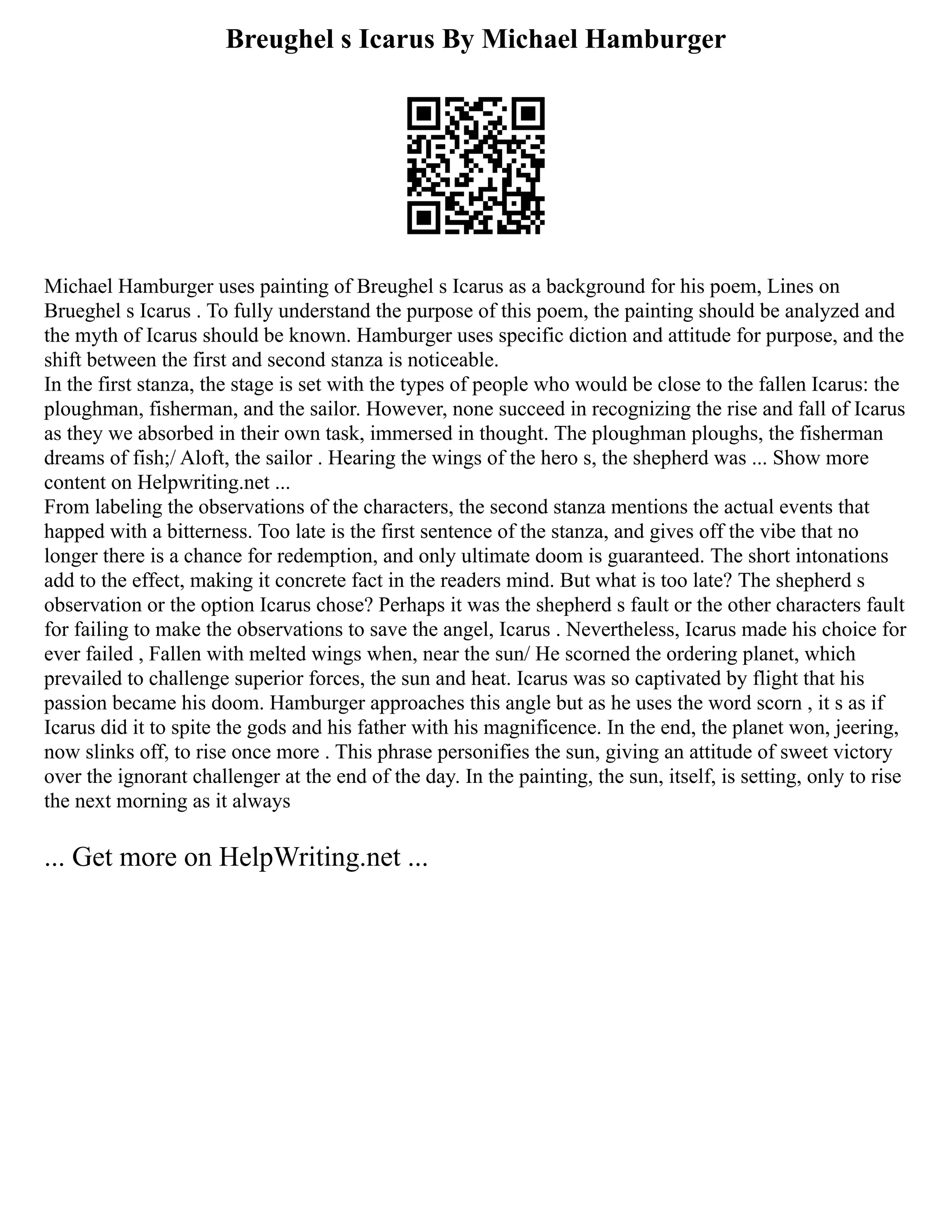 Breughel s Icarus By Michael Hamburger
Michael Hamburger uses painting of Breughel s Icarus as a background for his poem, Lines on
Brueghel s Icarus . To fully understand the purpose of this poem, the painting should be analyzed and
the myth of Icarus should be known. Hamburger uses specific diction and attitude for purpose, and the
shift between the first and second stanza is noticeable.
In the first stanza, the stage is set with the types of people who would be close to the fallen Icarus: the
ploughman, fisherman, and the sailor. However, none succeed in recognizing the rise and fall of Icarus
as they we absorbed in their own task, immersed in thought. The ploughman ploughs, the fisherman
dreams of fish;/ Aloft, the sailor . Hearing the wings of the hero s, the shepherd was ... Show more
content on Helpwriting.net ...
From labeling the observations of the characters, the second stanza mentions the actual events that
happed with a bitterness. Too late is the first sentence of the stanza, and gives off the vibe that no
longer there is a chance for redemption, and only ultimate doom is guaranteed. The short intonations
add to the effect, making it concrete fact in the readers mind. But what is too late? The shepherd s
observation or the option Icarus chose? Perhaps it was the shepherd s fault or the other characters fault
for failing to make the observations to save the angel, Icarus . Nevertheless, Icarus made his choice for
ever failed , Fallen with melted wings when, near the sun/ He scorned the ordering planet, which
prevailed to challenge superior forces, the sun and heat. Icarus was so captivated by flight that his
passion became his doom. Hamburger approaches this angle but as he uses the word scorn , it s as if
Icarus did it to spite the gods and his father with his magnificence. In the end, the planet won, jeering,
now slinks off, to rise once more . This phrase personifies the sun, giving an attitude of sweet victory
over the ignorant challenger at the end of the day. In the painting, the sun, itself, is setting, only to rise
the next morning as it always
... Get more on HelpWriting.net ...
 