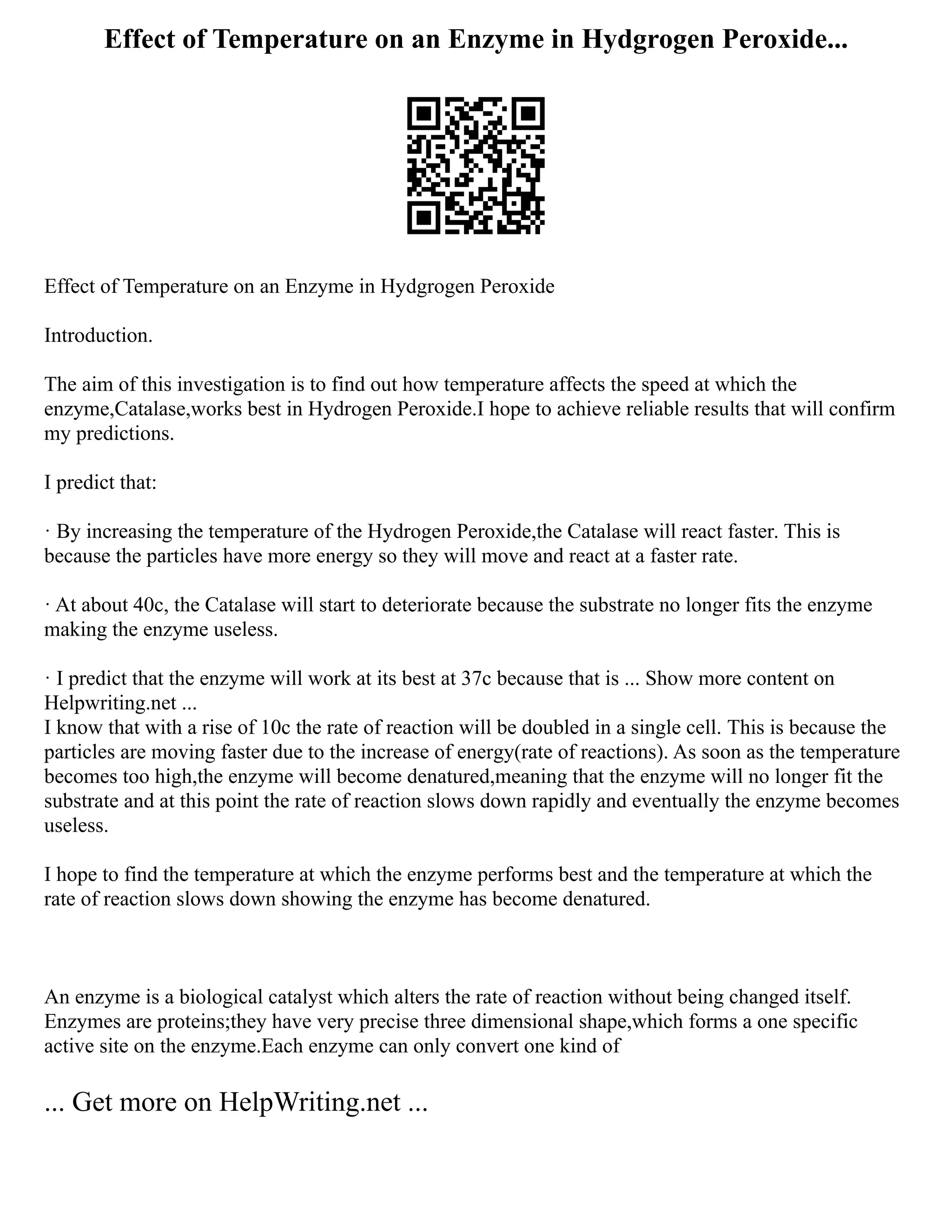 Effect of Temperature on an Enzyme in Hydgrogen Peroxide...
Effect of Temperature on an Enzyme in Hydgrogen Peroxide
Introduction.
The aim of this investigation is to find out how temperature affects the speed at which the
enzyme,Catalase,works best in Hydrogen Peroxide.I hope to achieve reliable results that will confirm
my predictions.
I predict that:
· By increasing the temperature of the Hydrogen Peroxide,the Catalase will react faster. This is
because the particles have more energy so they will move and react at a faster rate.
· At about 40c, the Catalase will start to deteriorate because the substrate no longer fits the enzyme
making the enzyme useless.
· I predict that the enzyme will work at its best at 37c because that is ... Show more content on
Helpwriting.net ...
I know that with a rise of 10c the rate of reaction will be doubled in a single cell. This is because the
particles are moving faster due to the increase of energy(rate of reactions). As soon as the temperature
becomes too high,the enzyme will become denatured,meaning that the enzyme will no longer fit the
substrate and at this point the rate of reaction slows down rapidly and eventually the enzyme becomes
useless.
I hope to find the temperature at which the enzyme performs best and the temperature at which the
rate of reaction slows down showing the enzyme has become denatured.
An enzyme is a biological catalyst which alters the rate of reaction without being changed itself.
Enzymes are proteins;they have very precise three dimensional shape,which forms a one specific
active site on the enzyme.Each enzyme can only convert one kind of
... Get more on HelpWriting.net ...
 